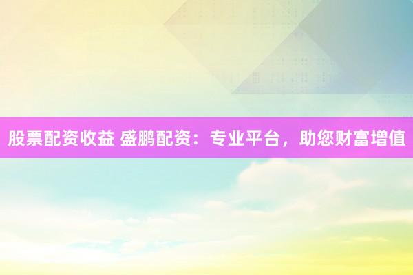 股票配资收益 盛鹏配资：专业平台，助您财富增值