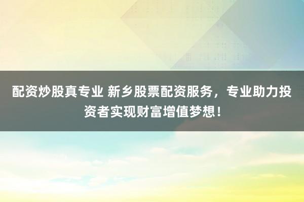 配资炒股真专业 新乡股票配资服务，专业助力投资者实现财富增值梦想！