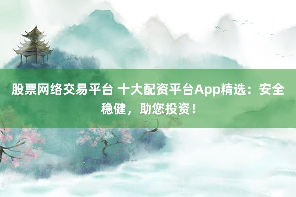 股票网络交易平台 十大配资平台App精选：安全稳健，助您投资！