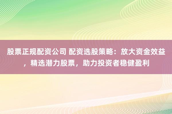 股票正规配资公司 配资选股策略：放大资金效益，精选潜力股票，助力投资者稳健盈利