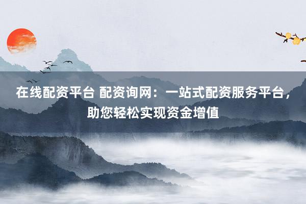 在线配资平台 配资询网：一站式配资服务平台，助您轻松实现资金增值