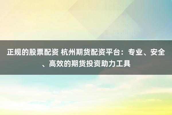 正规的股票配资 杭州期货配资平台：专业、安全、高效的期货投资助力工具