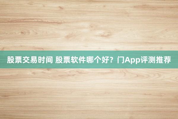 股票交易时间 股票软件哪个好？门App评测推荐