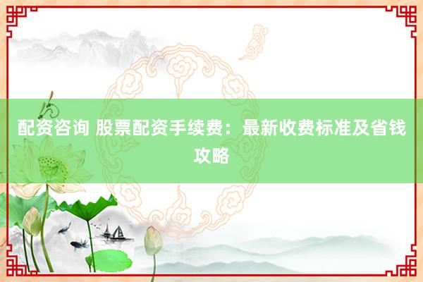 配资咨询 股票配资手续费：最新收费标准及省钱攻略