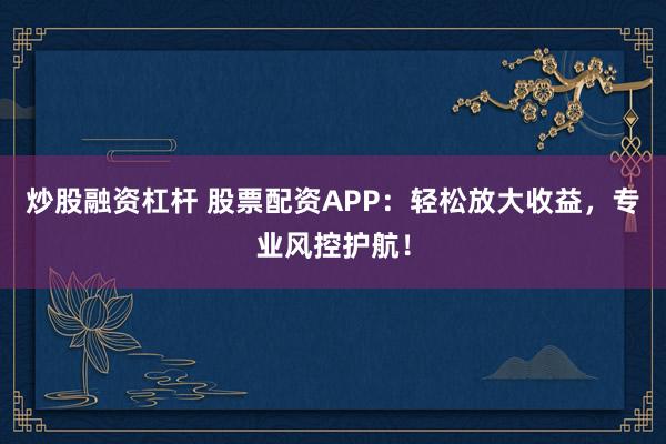 炒股融资杠杆 股票配资APP：轻松放大收益，专业风控护航！
