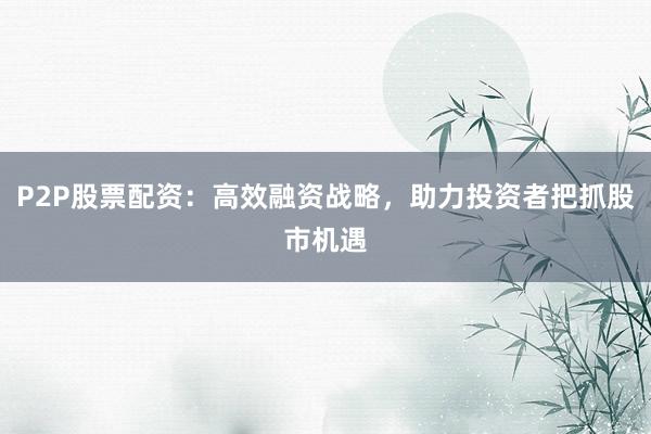 P2P股票配资：高效融资战略，助力投资者把抓股市机遇