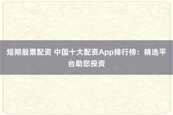 短期股票配资 中国十大配资App排行榜：精选平台助您投资