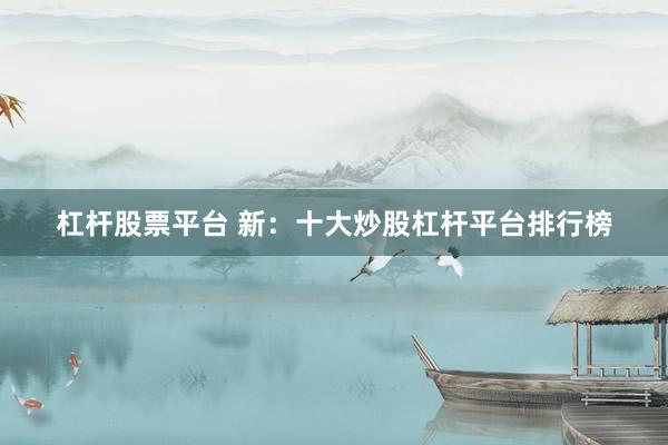 杠杆股票平台 新：十大炒股杠杆平台排行榜