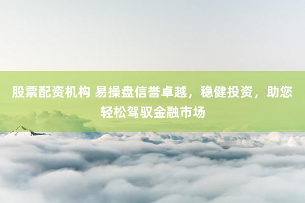 股票配资机构 易操盘信誉卓越，稳健投资，助您轻松驾驭金融市场