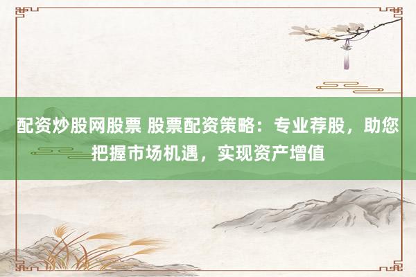 配资炒股网股票 股票配资策略：专业荐股，助您把握市场机遇，实现资产增值