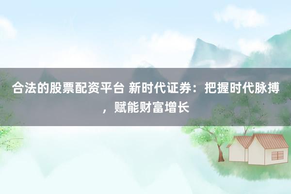 合法的股票配资平台 新时代证券：把握时代脉搏，赋能财富增长