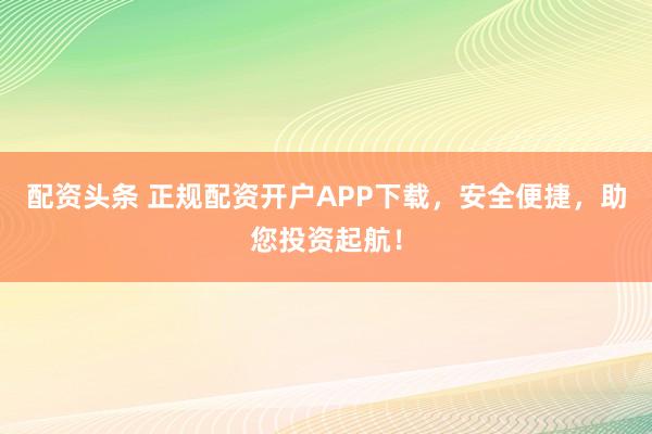 配资头条 正规配资开户APP下载，安全便捷，助您投资起航！