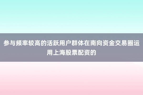 参与频率较高的活跃用户群体在南向资金交易圈运用上海股票配资的