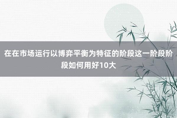 在在市场运行以博弈平衡为特征的阶段这一阶段阶段如何用好10大