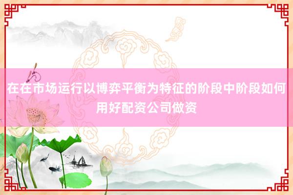 在在市场运行以博弈平衡为特征的阶段中阶段如何用好配资公司做资