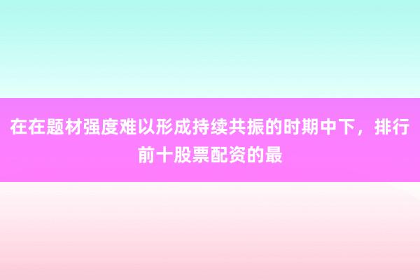在在题材强度难以形成持续共振的时期中下，排行前十股票配资的最