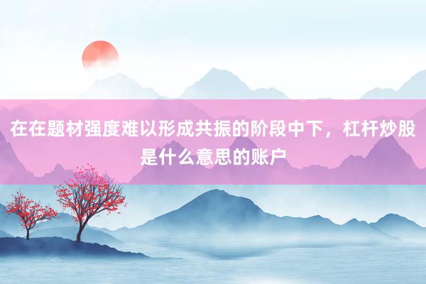 在在题材强度难以形成共振的阶段中下，杠杆炒股是什么意思的账户