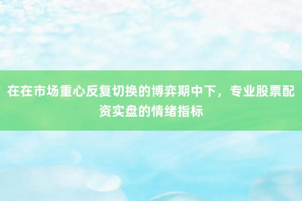 在在市场重心反复切换的博弈期中下，专业股票配资实盘的情绪指标