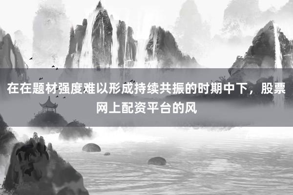 在在题材强度难以形成持续共振的时期中下，股票网上配资平台的风