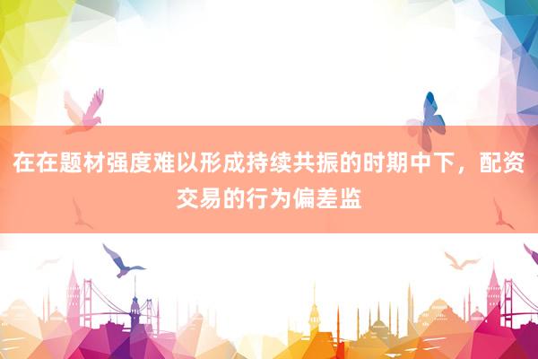在在题材强度难以形成持续共振的时期中下，配资交易的行为偏差监
