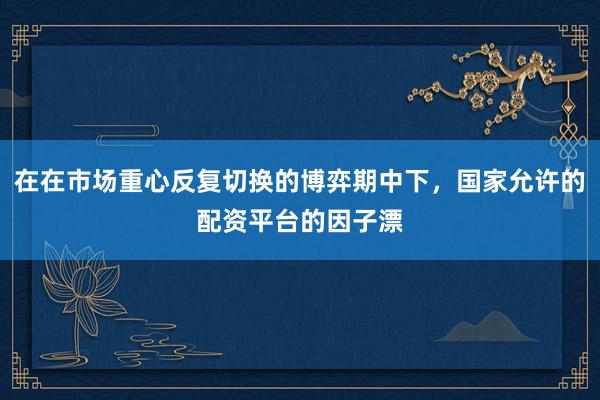 在在市场重心反复切换的博弈期中下，国家允许的配资平台的因子漂