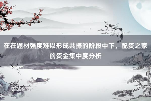 在在题材强度难以形成共振的阶段中下，配资之家的资金集中度分析