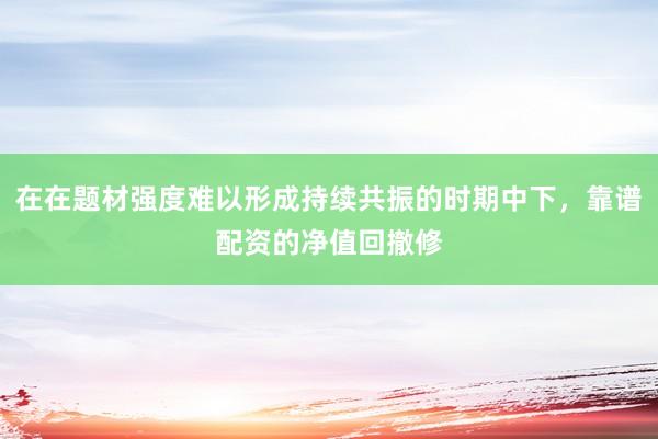 在在题材强度难以形成持续共振的时期中下，靠谱配资的净值回撤修