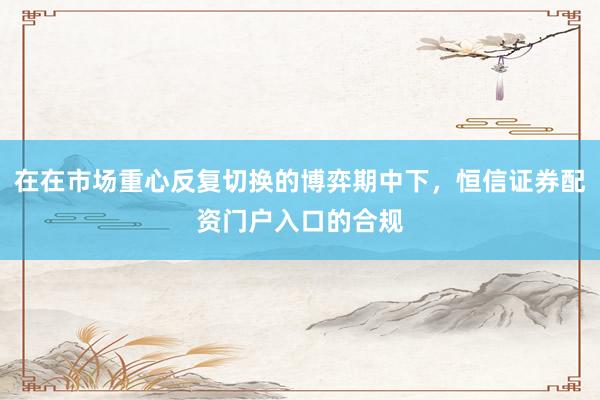 在在市场重心反复切换的博弈期中下，恒信证券配资门户入口的合规