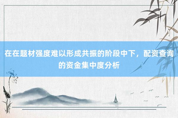 在在题材强度难以形成共振的阶段中下，配资查询的资金集中度分析