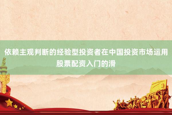 依赖主观判断的经验型投资者在中国投资市场运用股票配资入门的滑