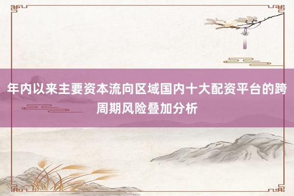 年内以来主要资本流向区域国内十大配资平台的跨周期风险叠加分析