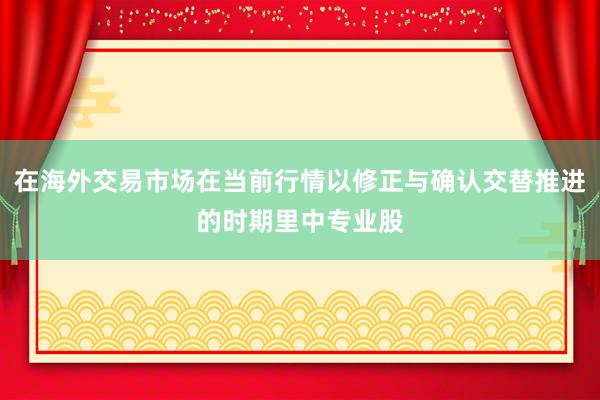 在海外交易市场在当前行情以修正与确认交替推进的时期里中专业股