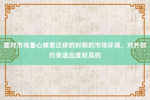 面对市场重心频繁迁移的时期的市场环境，对外部约束适应度较高的