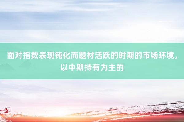 面对指数表现钝化而题材活跃的时期的市场环境，以中期持有为主的