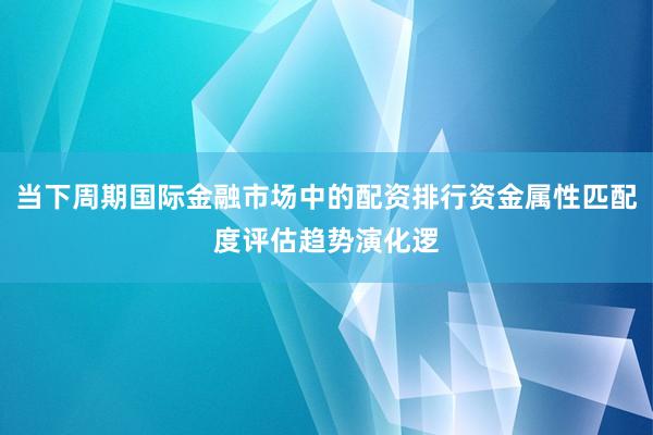 当下周期国际金融市场中的配资排行资金属性匹配度评估趋势演化逻