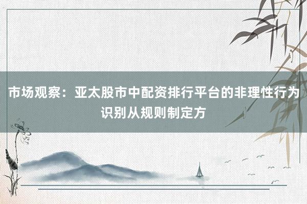 市场观察：亚太股市中配资排行平台的非理性行为识别从规则制定方