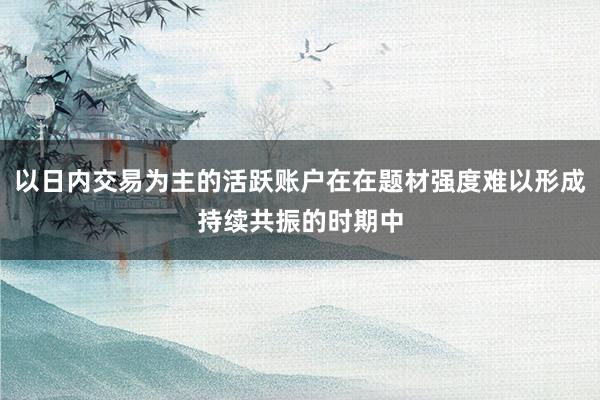以日内交易为主的活跃账户在在题材强度难以形成持续共振的时期中