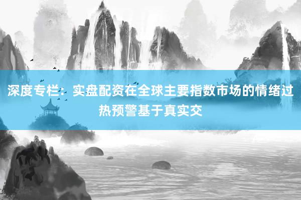 深度专栏：实盘配资在全球主要指数市场的情绪过热预警基于真实交