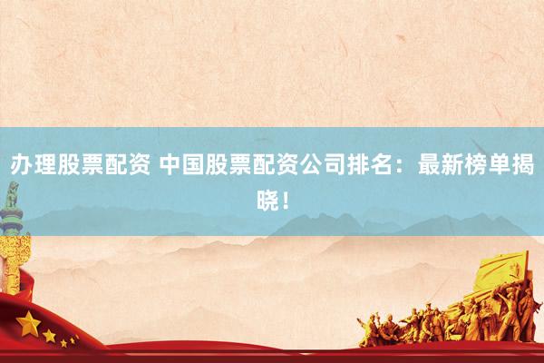 办理股票配资 中国股票配资公司排名：最新榜单揭晓！