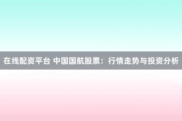 在线配资平台 中国国航股票：行情走势与投资分析