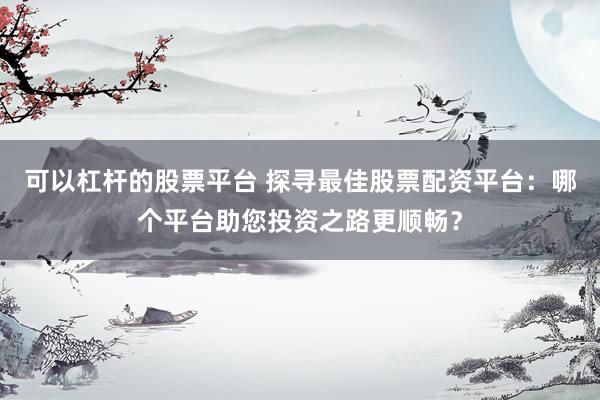 可以杠杆的股票平台 探寻最佳股票配资平台：哪个平台助您投资之路更顺畅？