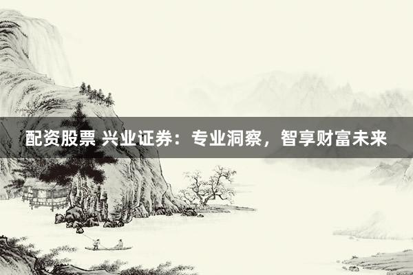 配资股票 兴业证券：专业洞察，智享财富未来