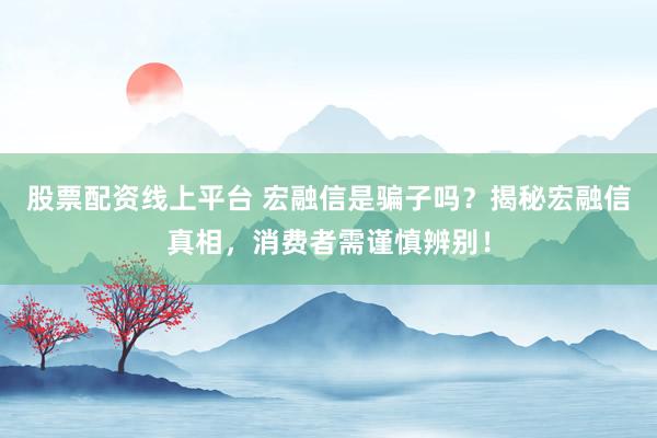 股票配资线上平台 宏融信是骗子吗？揭秘宏融信真相，消费者需谨慎辨别！
