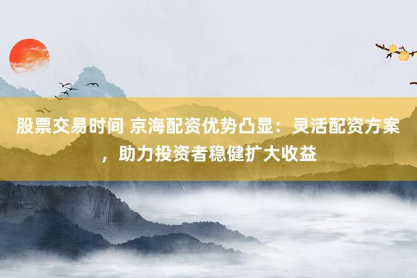 股票交易时间 京海配资优势凸显：灵活配资方案，助力投资者稳健扩大收益