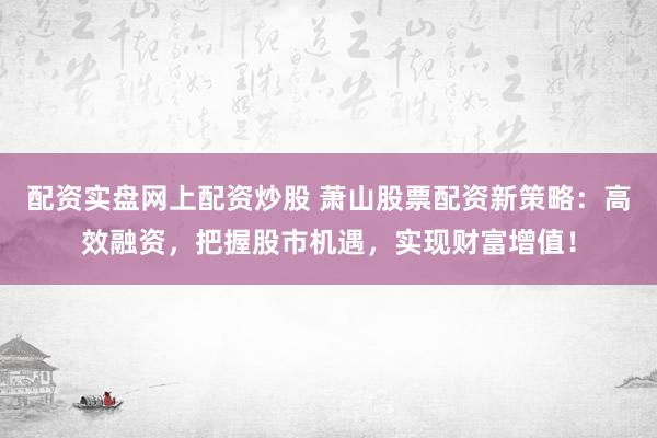 配资实盘网上配资炒股 萧山股票配资新策略：高效融资，把握股市机遇，实现财富增值！