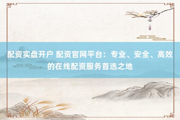 配资实盘开户 配资官网平台：专业、安全、高效的在线配资服务首选之地