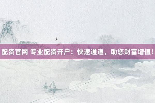 配资官网 专业配资开户：快速通道，助您财富增值！