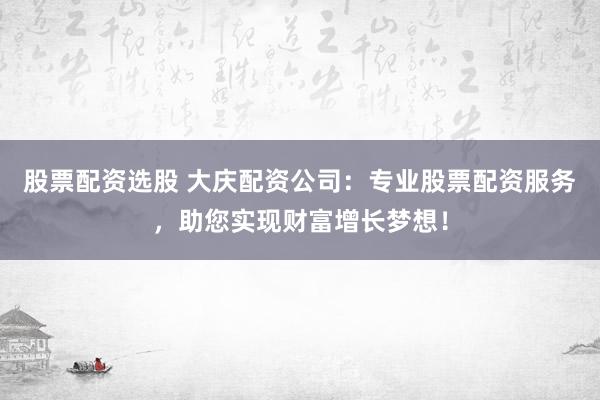 股票配资选股 大庆配资公司：专业股票配资服务，助您实现财富增长梦想！