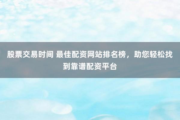 股票交易时间 最佳配资网站排名榜，助您轻松找到靠谱配资平台