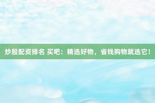 炒股配资排名 买吧：精选好物，省钱购物就选它！